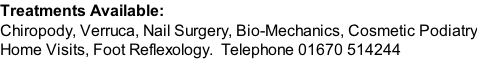 Treatments Available: Chiropody, Verruca, Nail Surgery, Bio-Mechanics, Cosmetic Podiatry Home Visits, Foot Reflexology. Telephone 01670 514244